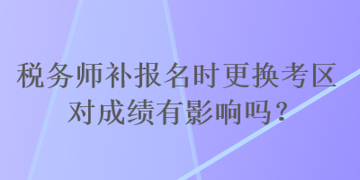 稅務師補報名時更換考區對成績有影響嗎？