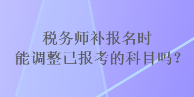 稅務(wù)師補(bǔ)報名時能調(diào)整已報考的科目嗎？