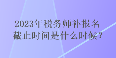 2023年稅務師補報名截止時間是什么時候？