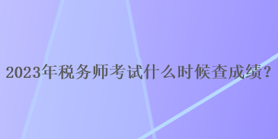 2023年稅務師考試什么時候查成績？