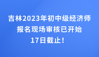 吉林2023年初中級經濟師報名現場審核已開始 17日截止！