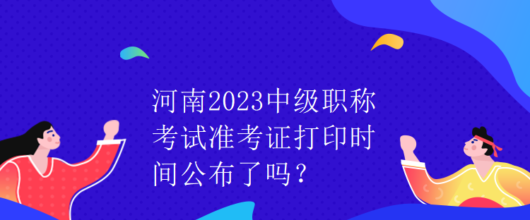 河南2023中級職稱考試準考證打印時間公布了嗎？