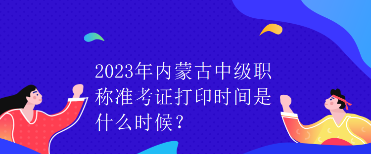 2023年內蒙古中級職稱準考證打印時間是什么時候？