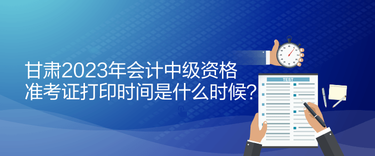 甘肅2023年會計中級資格準考證打印時間是什么時候？
