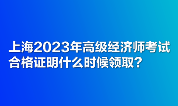 上海2023年高級經濟師考試合格證明什么時候領取？