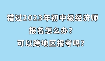 錯過2023年初中級經濟師報名怎么辦？可以跨地區報考嗎？