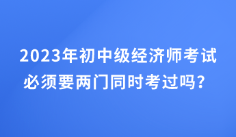 2023年初中級經濟師考試必須要兩門同時考過嗎？