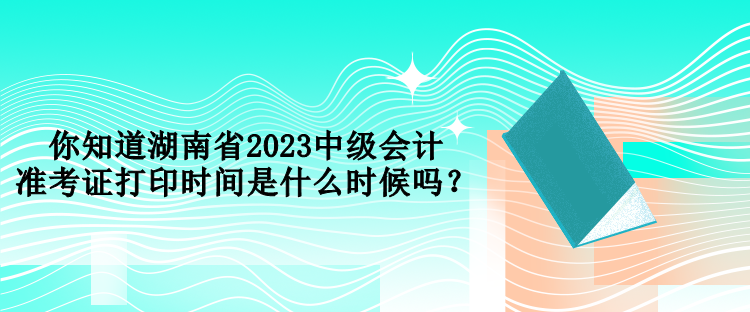 你知道湖南省2023中級會計準考證打印時間是什么時候嗎？
