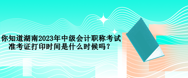 你知道湖南2023年中級會計職稱考試準考證打印時間是什么時候嗎？