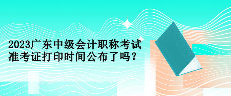 2023廣東中級會計職稱考試準考證打印時間公布了嗎？