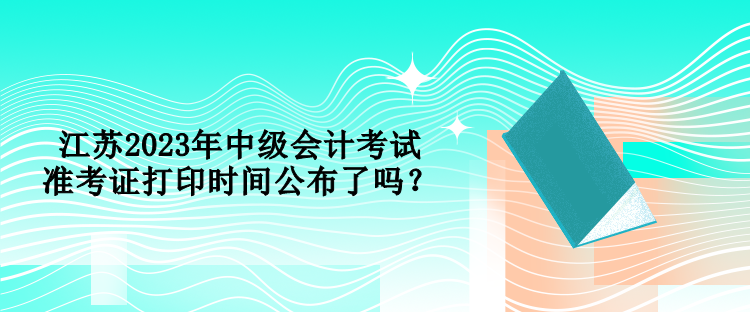 江蘇2023年中級會計考試準考證打印時間公布了嗎？