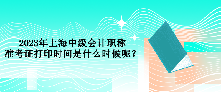 2023年上海中級會計職稱準考證打印時間是什么時候呢？