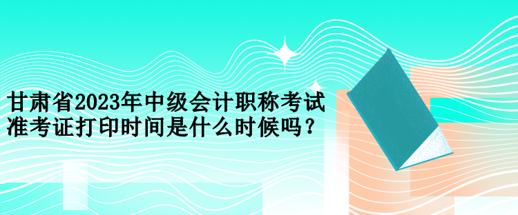 甘肅省2023年中級會計職稱考試準考證打印時間是什么時候嗎？