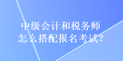 中級(jí)會(huì)計(jì)和稅務(wù)師怎么搭配報(bào)名考試？