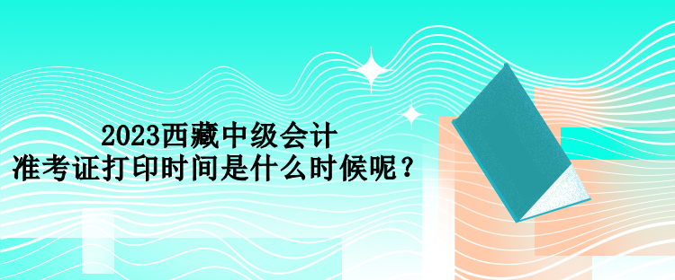 2023西藏中級會計準考證打印時間是什么時候呢？