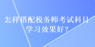 怎樣搭配稅務(wù)師考試科目學習效果好？