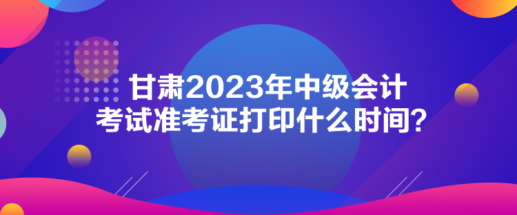 甘肅2023年中級會計考試準考證打印什么時間？