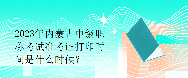 2023年內蒙古中級職稱考試準考證打印時間是什么時候？