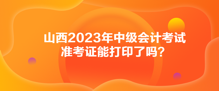 山西2023年中級會計考試準考證能打印了嗎？