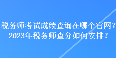 稅務師考試成績查詢在哪個官網？2023年稅務師查分如何安排？