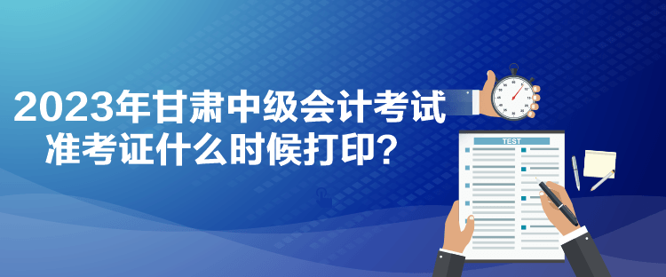 2023年甘肅中級會計考試準考證什么時候打印？