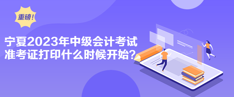 寧夏2023年中級會計考試準考證打印什么時候開始？
