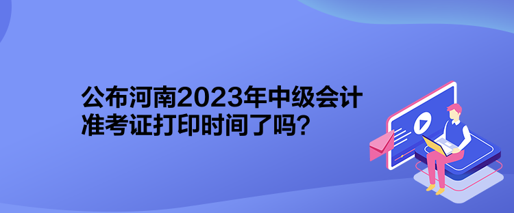 公布河南2023年中級會計準考證打印時間了嗎？