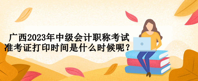 廣西2023年中級會計職稱考試準考證打印時間是什么時候呢？