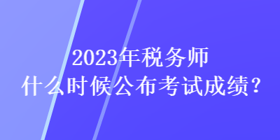 2023年稅務師什么時候公布考試成績？