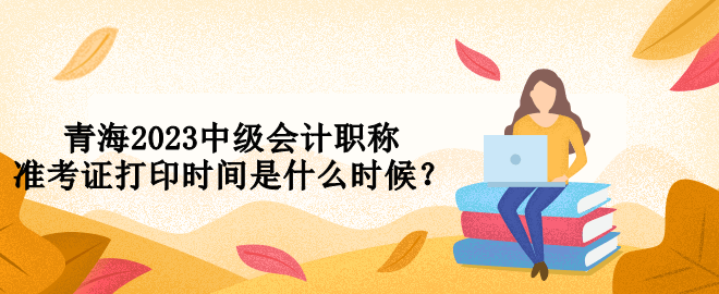 青海2023中級(jí)會(huì)計(jì)職稱準(zhǔn)考證打印時(shí)間是什么時(shí)候？
