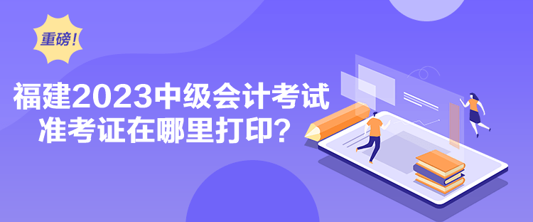 福建2023中級會計考試準考證在哪里打印？