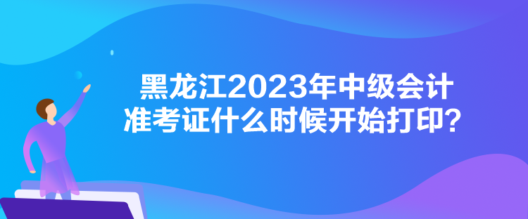 黑龍江2023年中級會計準考證什么時候開始打印？