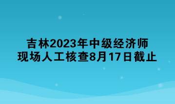 吉林2023年中級經濟師現場人工核查8月17日截止