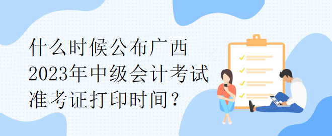 什么時候公布廣西2023年中級會計考試準考證打印時間？