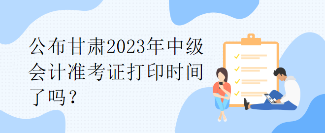 公布甘肅2023年中級會計準考證打印時間了嗎？