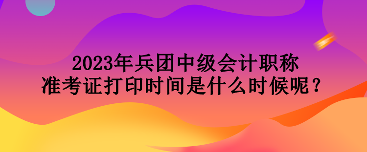 2023年兵團中級會計職稱準考證打印時間是什么時候呢？