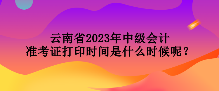 云南省2023年中級會計準考證打印時間是什么時候呢？