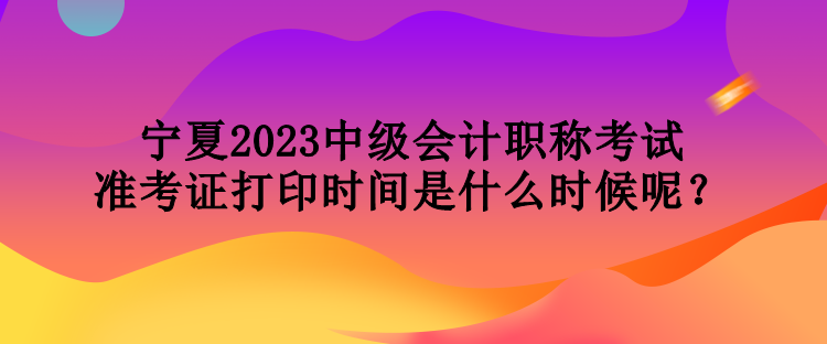 寧夏2023中級會計職稱考試準(zhǔn)考證打印時間是什么時候呢？
