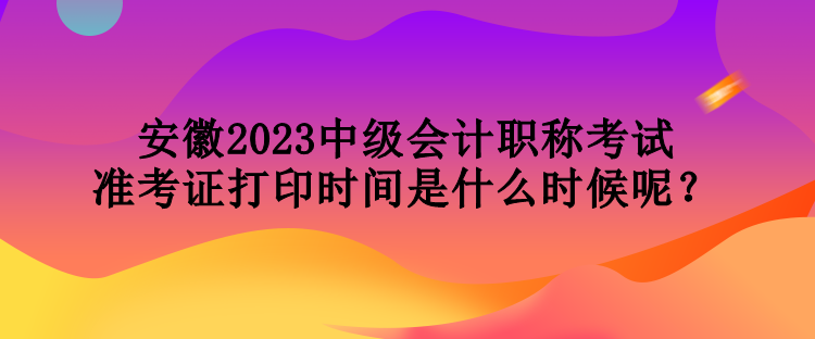 安徽2023中級會計職稱考試準(zhǔn)考證打印時間是什么時候呢？