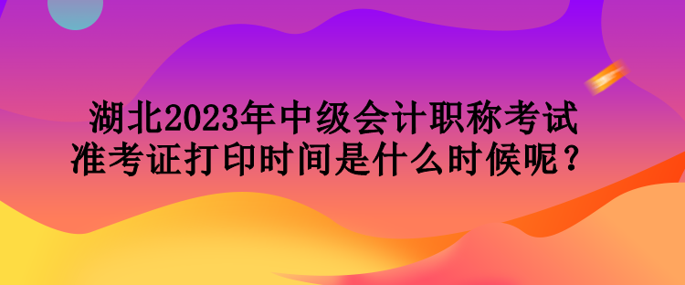湖北2023年中級會計職稱考試準考證打印時間是什么時候呢？