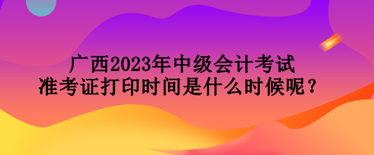 廣西2023年中級會計考試準考證打印時間是什么時候呢？