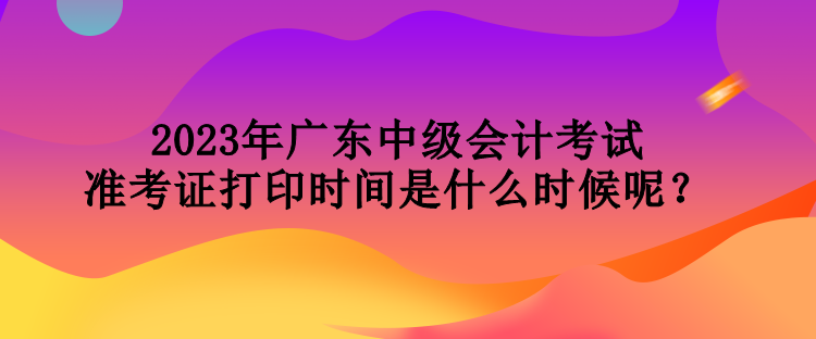 2023年廣東中級會計(jì)考試準(zhǔn)考證打印時(shí)間是什么時(shí)候呢？