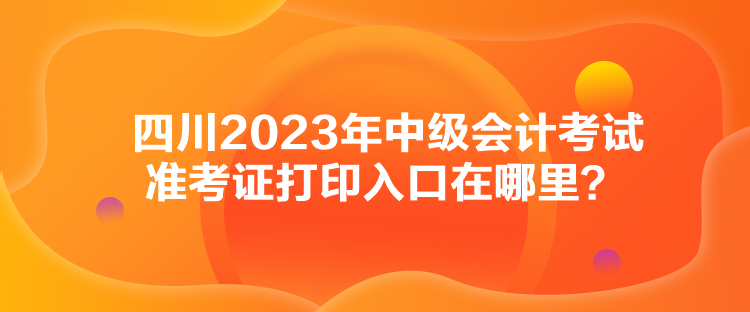 四川2023年中級會(huì)計(jì)考試準(zhǔn)考證打印入口在哪里？