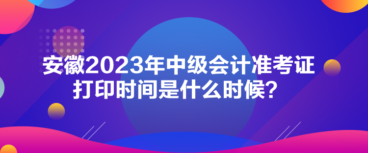 安徽2023年中級會計準考證打印時間是什么時候？
