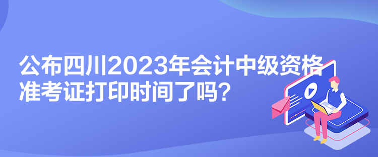 公布四川2023年會計中級資格準考證打印時間了嗎？