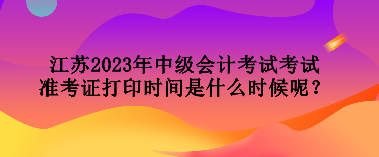 江蘇2023年中級(jí)會(huì)計(jì)考試考試準(zhǔn)考證打印時(shí)間是什么時(shí)候呢？