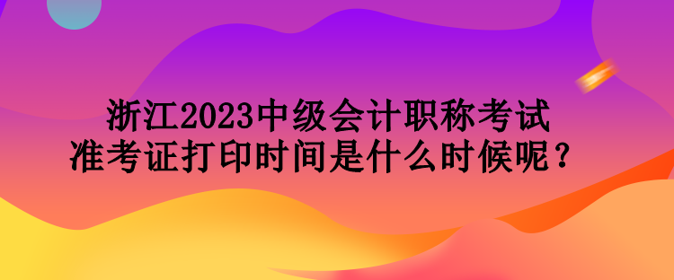 浙江2023中級會計職稱考試準考證打印時間是什么時候呢？