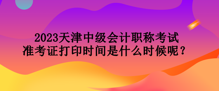 2023天津中級會計職稱考試準考證打印時間是什么時候呢？