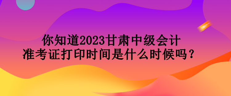 你知道2023甘肅中級會計準考證打印時間是什么時候嗎？