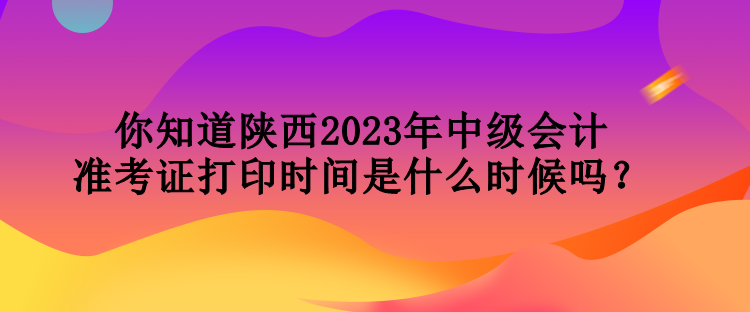 你知道陜西2023年中級會計準考證打印時間是什么時候嗎？